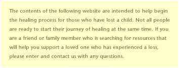 The contents of the following website are intended to help begin the healing process for those who have lost a child. Not all people are ready to start their journey of healing at the same time. If you are a friend or family member who is searching for resources that will help you support a loved one who has experienced a loss, please enter and contact us with any questions.